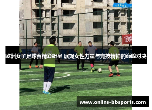 欧洲女子足球赛精彩纷呈 展现女性力量与竞技精神的巅峰对决