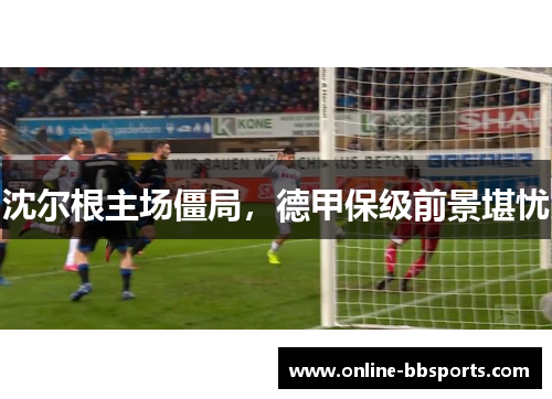 沈尔根主场僵局，德甲保级前景堪忧