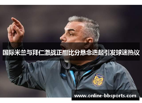 国际米兰与拜仁激战正酣比分悬念迭起引发球迷热议