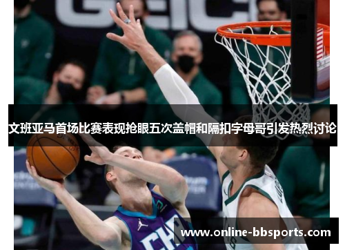 文班亚马首场比赛表现抢眼五次盖帽和隔扣字母哥引发热烈讨论