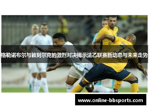 格勒诺布尔与敦刻尔克的激烈对决揭示法乙联赛新动态与未来走势